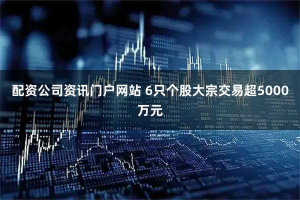 配资公司资讯门户网站 6只个股大宗交易超5000万元