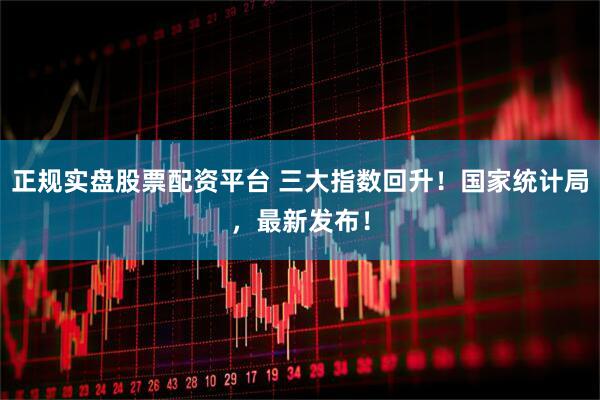 正规实盘股票配资平台 三大指数回升！国家统计局，最新发布！