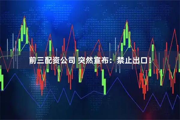 前三配资公司 突然宣布：禁止出口！
