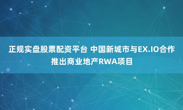 正规实盘股票配资平台 中国新城市与EX.IO合作推出商业地产RWA项目