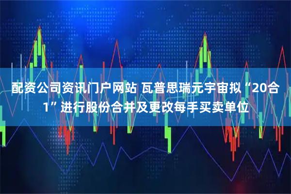 配资公司资讯门户网站 瓦普思瑞元宇宙拟“20合1”进行股份合并及更改每手买卖单位