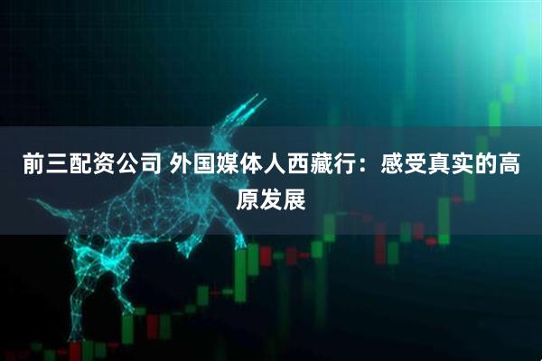 前三配资公司 外国媒体人西藏行：感受真实的高原发展