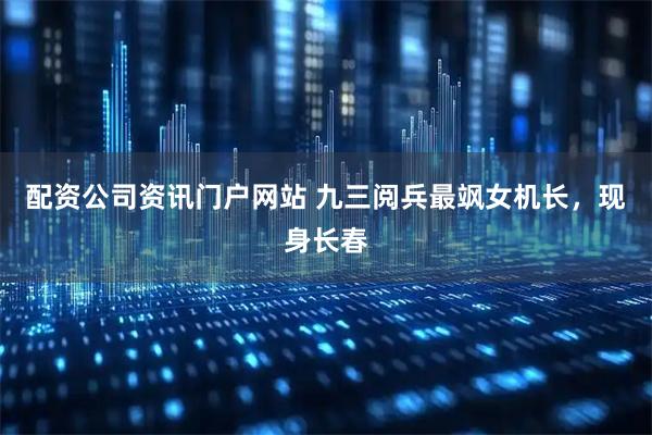 配资公司资讯门户网站 九三阅兵最飒女机长，现身长春