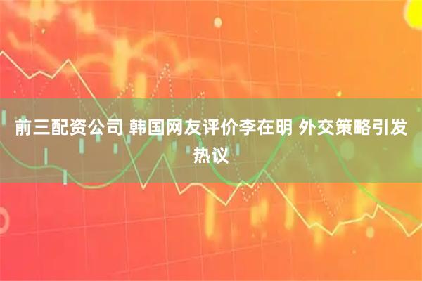 前三配资公司 韩国网友评价李在明 外交策略引发热议