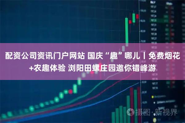 配资公司资讯门户网站 国庆“趣”哪儿丨免费烟花+农趣体验 浏阳田螺庄园邀你错峰游