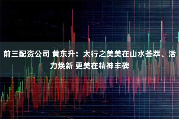 前三配资公司 黄东升：太行之美美在山水荟萃、活力焕新 更美在精神丰碑