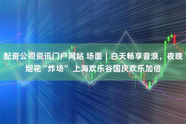 配资公司资讯门户网站 场面｜白天畅享音浪，夜晚烟花“炸场” 上海欢乐谷国庆欢乐加倍