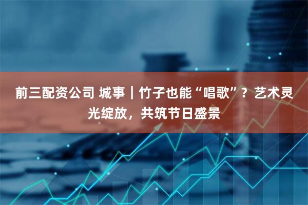 前三配资公司 城事｜竹子也能“唱歌”？艺术灵光绽放，共筑节日盛景