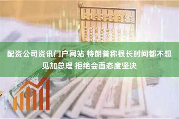 配资公司资讯门户网站 特朗普称很长时间都不想见加总理 拒绝会面态度坚决