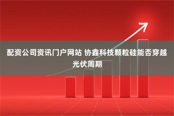 配资公司资讯门户网站 协鑫科技颗粒硅能否穿越光伏周期