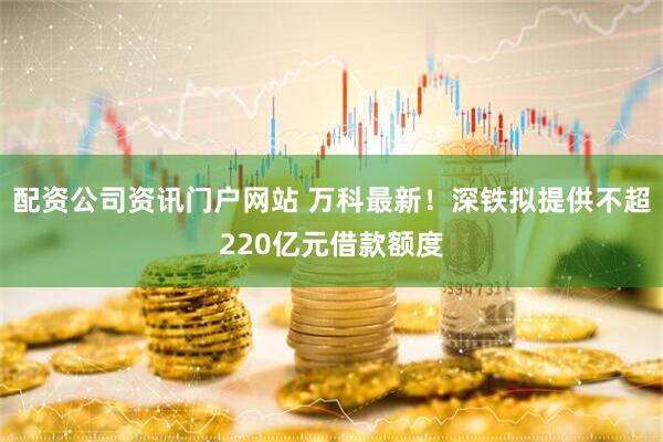 配资公司资讯门户网站 万科最新！深铁拟提供不超220亿元借款额度