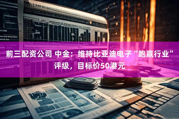 前三配资公司 中金：维持比亚迪电子“跑赢行业”评级，目标价50港元