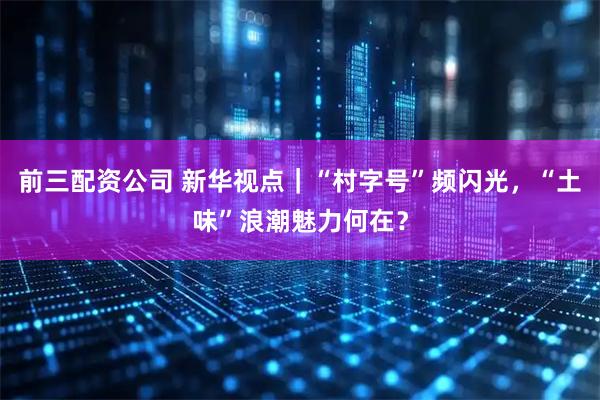 前三配资公司 新华视点｜“村字号”频闪光，“土味”浪潮魅力何在？