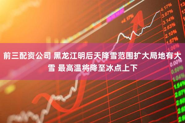 前三配资公司 黑龙江明后天降雪范围扩大局地有大雪 最高温将降至冰点上下