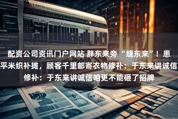 配资公司资讯门户网站 胖东来旁 “缝东来”！患病老人20年坚守3平米织补摊，顾客千里邮寄衣物修补：于东来讲诚信咱更不能砸了招牌