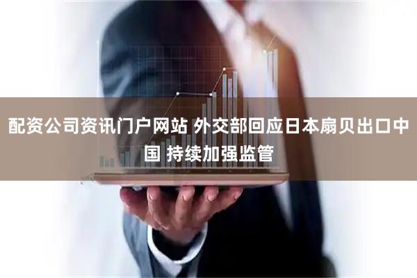 配资公司资讯门户网站 外交部回应日本扇贝出口中国 持续加强监管