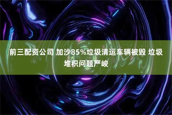 前三配资公司 加沙85%垃圾清运车辆被毁 垃圾堆积问题严峻