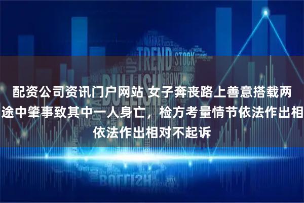 配资公司资讯门户网站 女子奔丧路上善意搭载两名邻居，途中肇事致其中一人身亡，检方考量情节依法作出相对不起诉