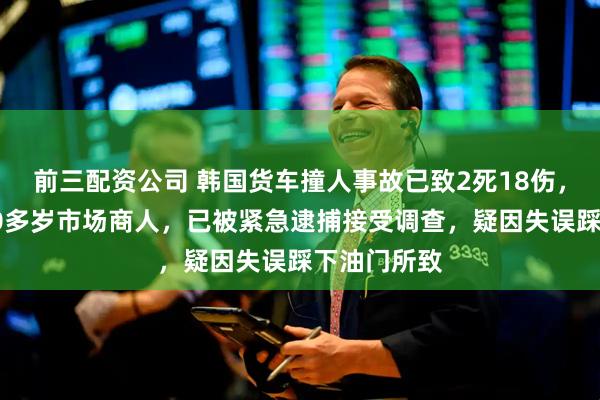 前三配资公司 韩国货车撞人事故已致2死18伤，驾驶员为60多岁市场商人，已被紧急逮捕接受调查，疑因失误踩下油门所致