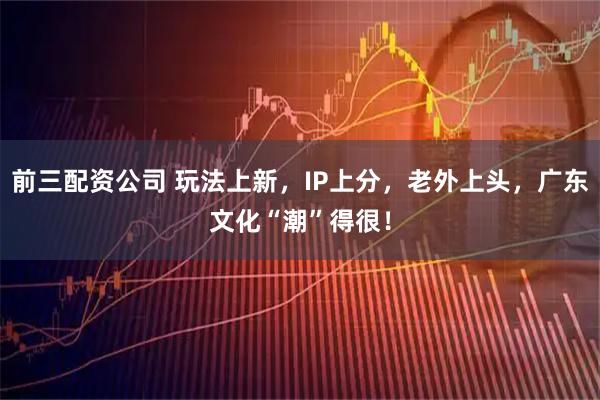 前三配资公司 玩法上新，IP上分，老外上头，广东文化“潮”得很！