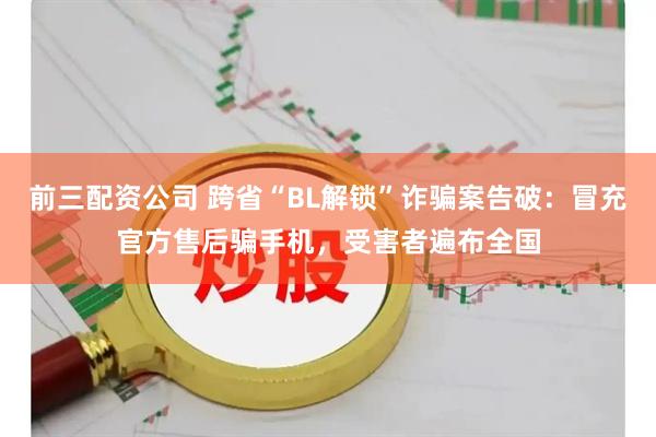 前三配资公司 跨省“BL解锁”诈骗案告破：冒充官方售后骗手机，受害者遍布全国