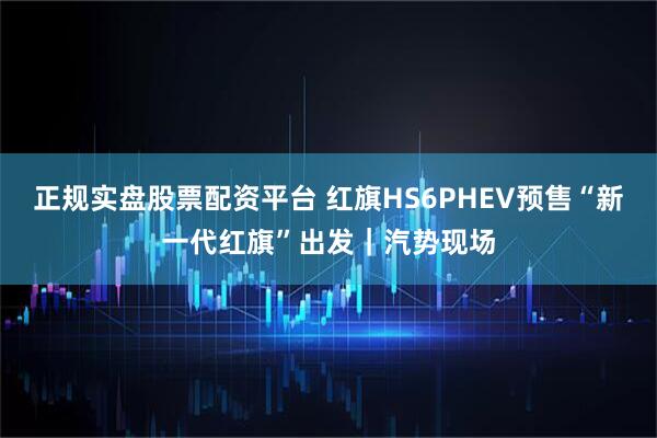 正规实盘股票配资平台 红旗HS6PHEV预售“新一代红旗”出发｜汽势现场