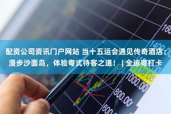 配资公司资讯门户网站 当十五运会遇见传奇酒店：漫步沙面岛，体验粤式待客之道！ | 全运粤打卡