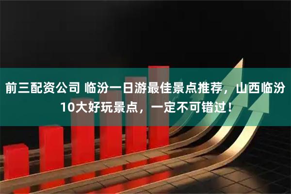 前三配资公司 临汾一日游最佳景点推荐，山西临汾10大好玩景点，一定不可错过！