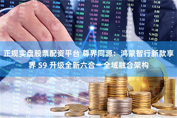 正规实盘股票配资平台 尊界同源：鸿蒙智行新款享界 S9 升级全新六合一全域融合架构