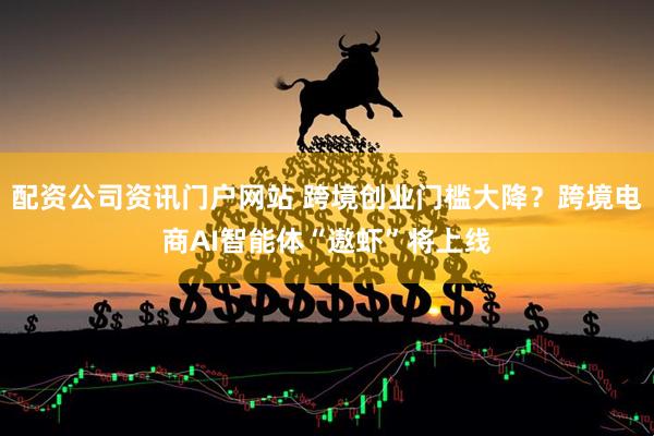 配资公司资讯门户网站 跨境创业门槛大降？跨境电商AI智能体“遨虾”将上线