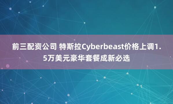 前三配资公司 特斯拉Cyberbeast价格上调1.5万美元豪华套餐成新必选