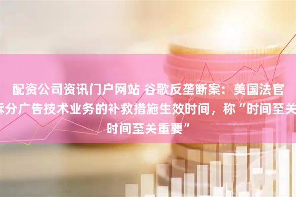 配资公司资讯门户网站 谷歌反垄断案：美国法官询问拆分广告技术业务的补救措施生效时间，称“时间至关重要”