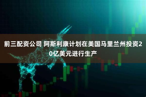 前三配资公司 阿斯利康计划在美国马里兰州投资20亿美元进行生产