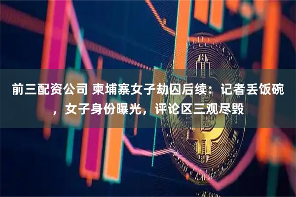 前三配资公司 柬埔寨女子劫囚后续：记者丢饭碗，女子身份曝光，评论区三观尽毁
