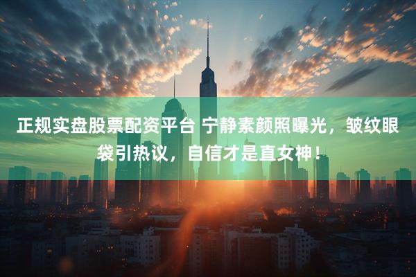 正规实盘股票配资平台 宁静素颜照曝光，皱纹眼袋引热议，自信才是直女神！
