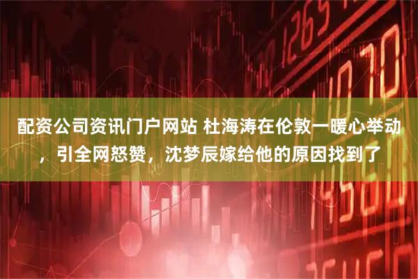 配资公司资讯门户网站 杜海涛在伦敦一暖心举动，引全网怒赞，沈梦辰嫁给他的原因找到了