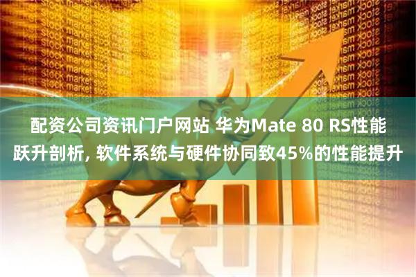 配资公司资讯门户网站 华为Mate 80 RS性能跃升剖析, 软件系统与硬件协同致45%的性能提升