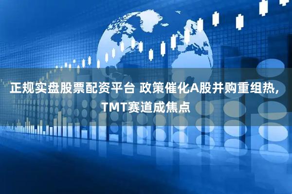 正规实盘股票配资平台 政策催化A股并购重组热, TMT赛道成焦点