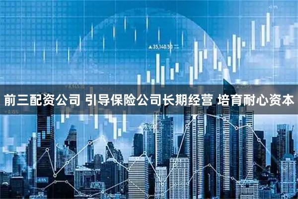 前三配资公司 引导保险公司长期经营 培育耐心资本