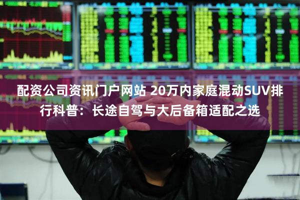 配资公司资讯门户网站 20万内家庭混动SUV排行科普：长途自驾与大后备箱适配之选