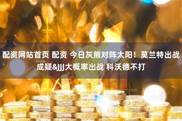 配资网站首页 配资 今日灰熊对阵太阳！莫兰特出战成疑&JJJ大概率出战 科沃德不打
