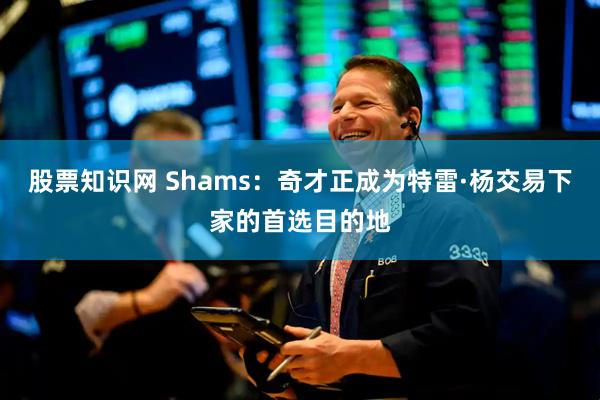 股票知识网 Shams：奇才正成为特雷·杨交易下家的首选目的地