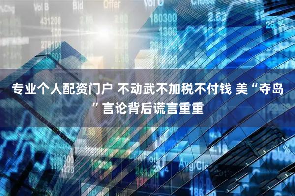 专业个人配资门户 不动武不加税不付钱 美“夺岛”言论背后谎言重重