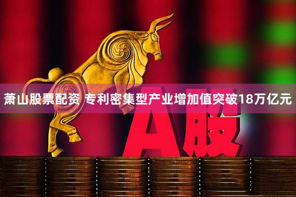 萧山股票配资 专利密集型产业增加值突破18万亿元