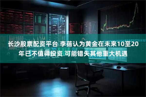 长沙股票配资平台 李蓓认为黄金在未来10至20年已不值得投资 可能错失其他重大机遇