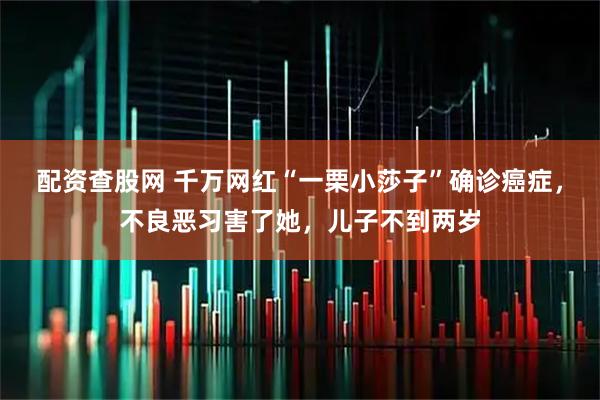 配资查股网 千万网红“一栗小莎子”确诊癌症，不良恶习害了她，儿子不到两岁