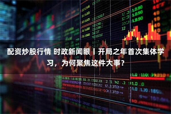 配资炒股行情 时政新闻眼丨开局之年首次集体学习，为何聚焦这件大事？