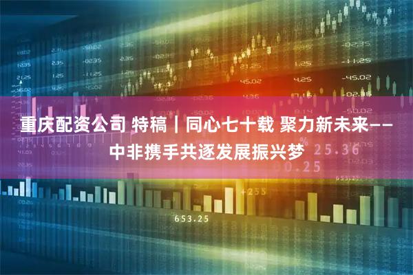 重庆配资公司 特稿｜同心七十载 聚力新未来——中非携手共逐发展振兴梦