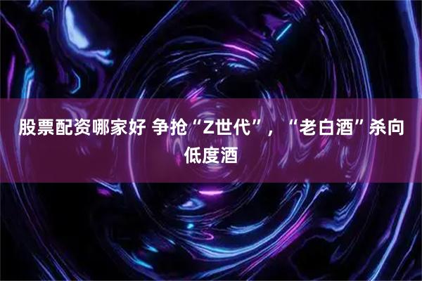 股票配资哪家好 争抢“Z世代”，“老白酒”杀向低度酒