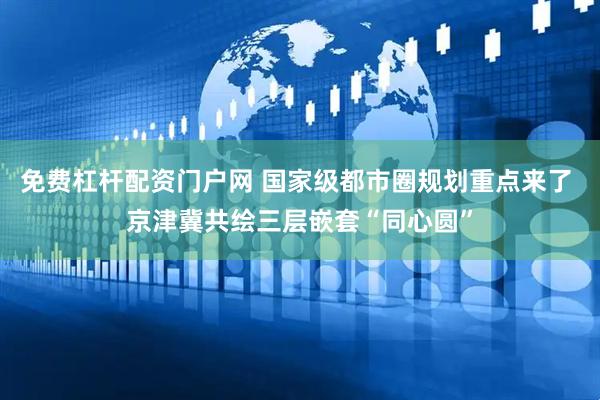 免费杠杆配资门户网 国家级都市圈规划重点来了 京津冀共绘三层嵌套“同心圆”